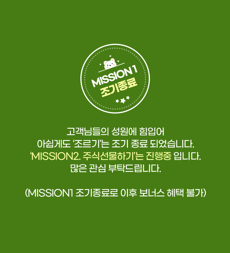 MISSON1 조기종료. 고객님들의 성원에 힘입어 아쉽게도 '조르기'는 조기 종료 되었습니다. 'MISSION2.주식선물하기'는 진행중 입니다. 많은 관심 부탁드립니다. (MISSION1 조기종료로 이후 보너스 혜택 불가)